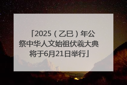 2025（乙巳）年公祭中华人文始祖伏羲大典将于6月21日举行