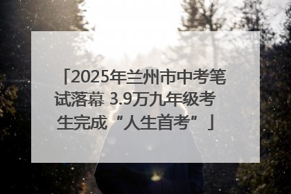 2025年兰州市中考笔试落幕 3.9万九年级考生完成“人生首考”