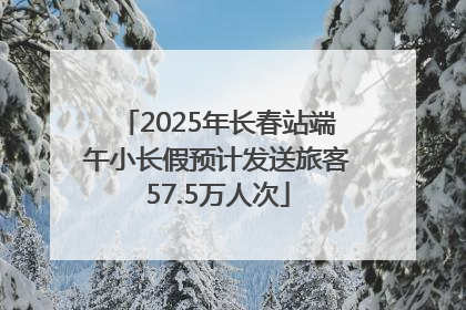 2025年长春站端午小长假预计发送旅客57.5万人次