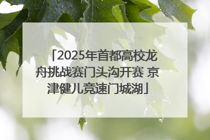 2025年首都高校龙舟挑战赛门头沟开赛 京津健儿竞速门城湖