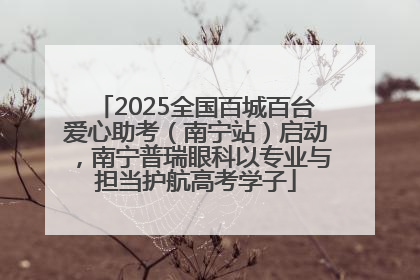 2025全国百城百台爱心助考（南宁站）启动，南宁普瑞眼科以专业与担当护航高考学子