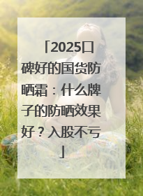 2025口碑好的国货防晒霜：什么牌子的防晒效果好？入股不亏