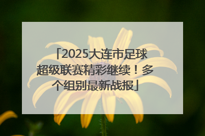 2025大连市足球超级联赛精彩继续！多个组别最新战报