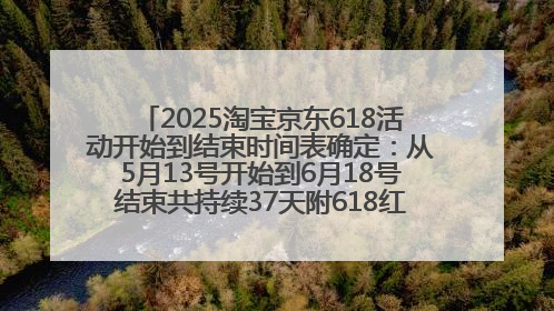 2025淘宝京东618活动开始到结束时间表确定：从5月13号开始到6月18号结束共持续37天附618红包口令及选购攻略一览