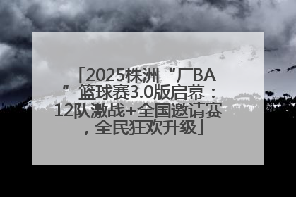 2025株洲“厂BA”篮球赛3.0版启幕：12队激战+全国邀请赛，全民狂欢升级
