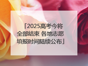 2025高考今将全部结束 各地志愿填报时间陆续公布