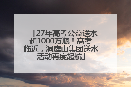 27年高考公益送水超1000万瓶！高考临近，洞庭山集团送水活动再度起航