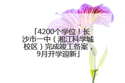 4200个学位！长沙市一中（湘江科学城校区）完成竣工备案，9月开学迎新