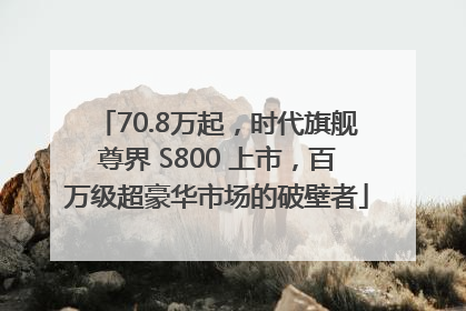 70.8万起，时代旗舰尊界 S800 上市，百万级超豪华市场的破壁者