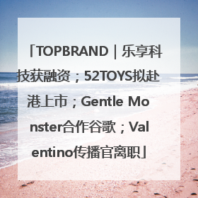 TOPBRAND｜乐享科技获融资；52TOYS拟赴港上市；Gentle Monster合作谷歌；Valentino传播官离职